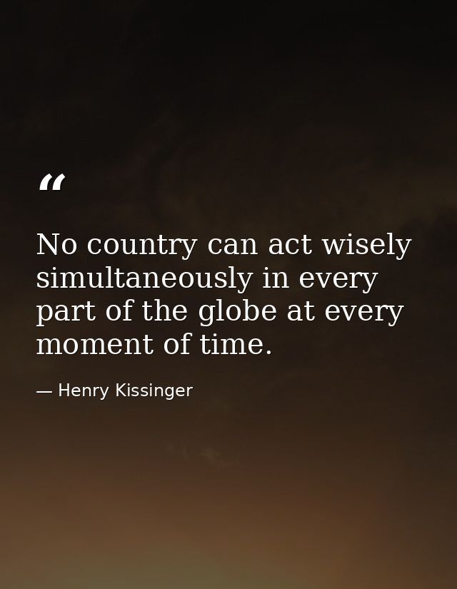 No country can act wisely simultaneously in every part of the globe at every moment of time. — Henry Kissinger