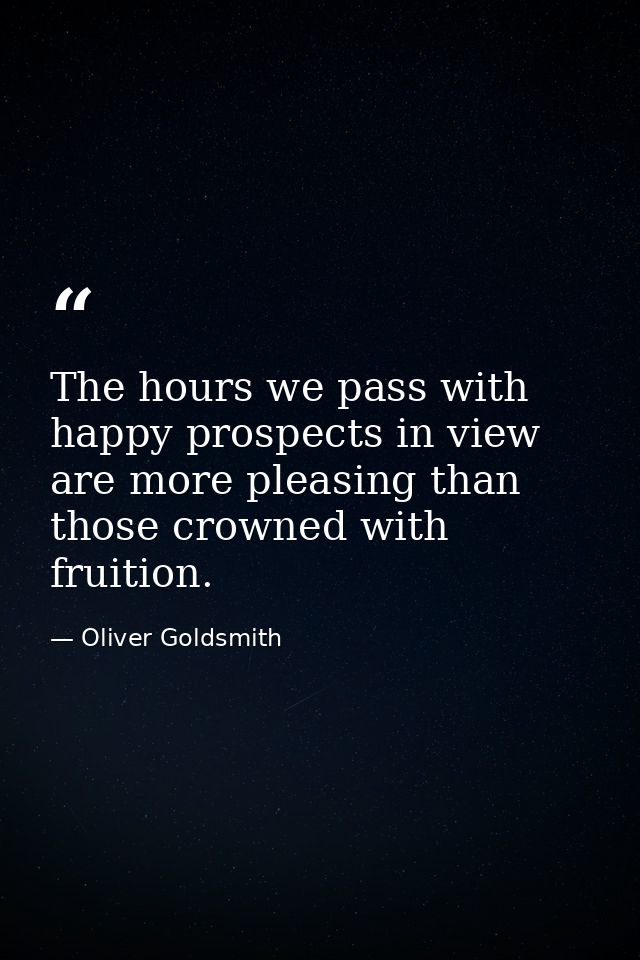 The hours we pass with happy prospects in view are more pleasing than those crowned with fruition. — Oliver Goldsmith