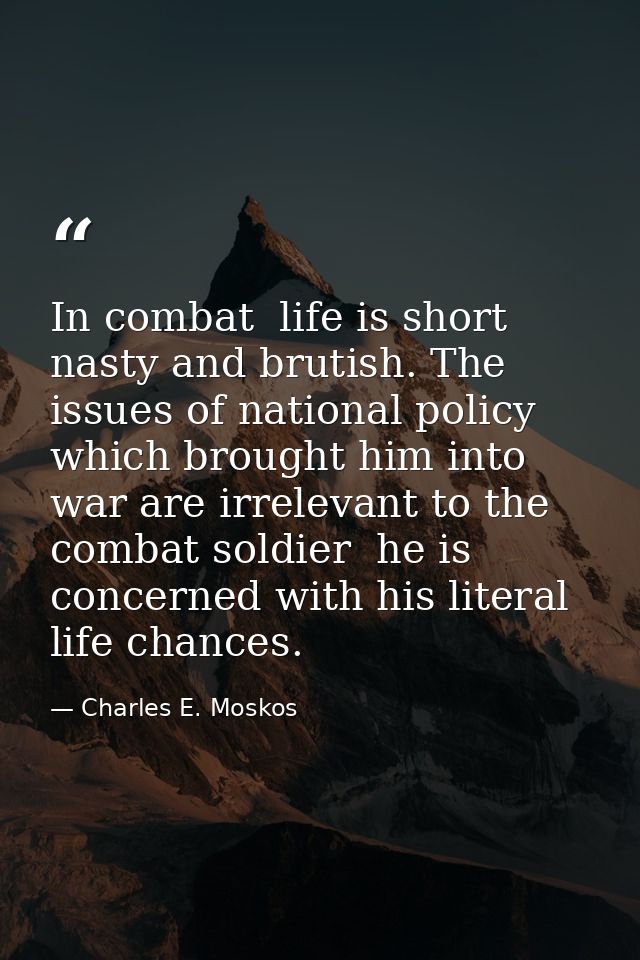 In combat  life is short  nasty and brutish. The issues of national policy which brought him into war are irrelevant to  — Charles E. Moskos