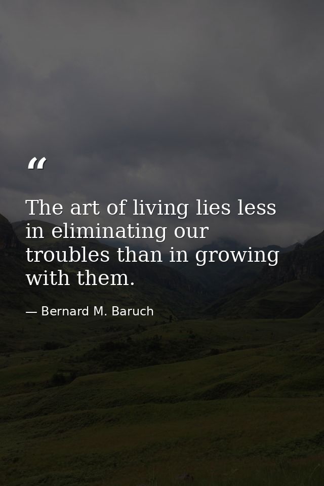 The art of living lies less in eliminating our troubles than in growing with them. — Bernard M. Baruch