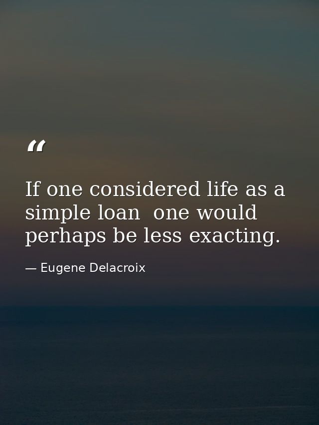 If one considered life as a simple loan  one would perhaps be less exacting. — Eugene Delacroix