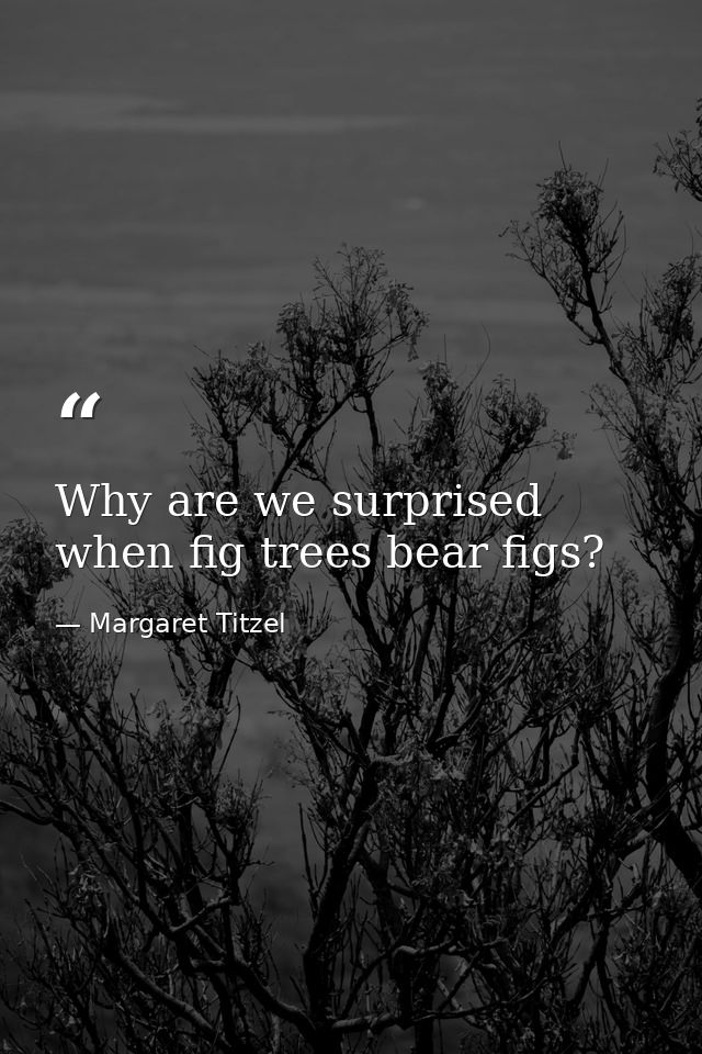 Why are we surprised when fig trees bear figs? — Margaret Titzel