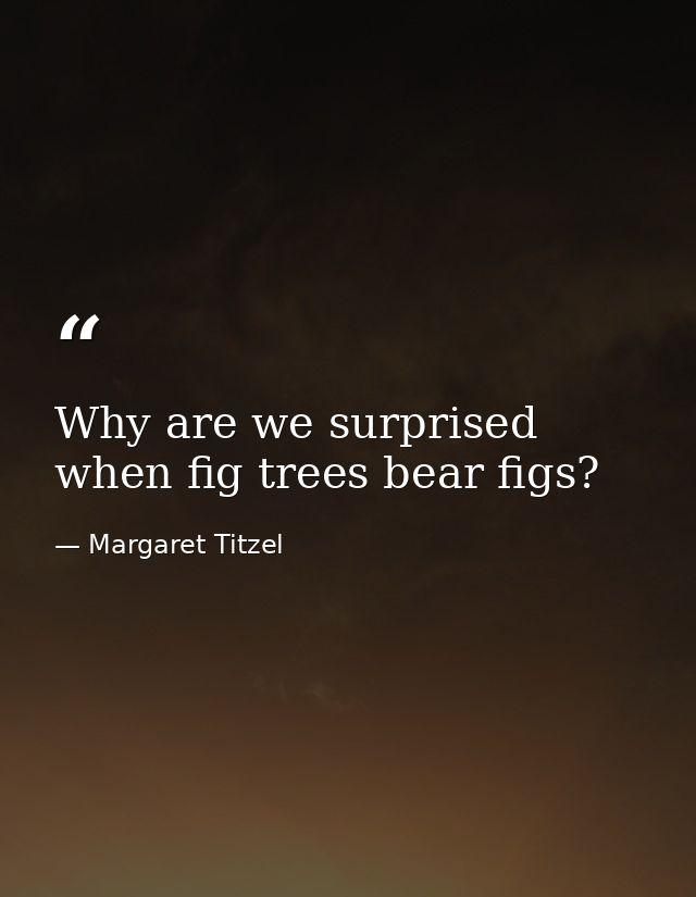 Why are we surprised when fig trees bear figs? — Margaret Titzel