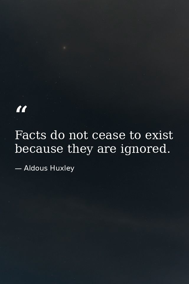 Facts do not cease to exist because they are ignored. — Aldous Huxley
