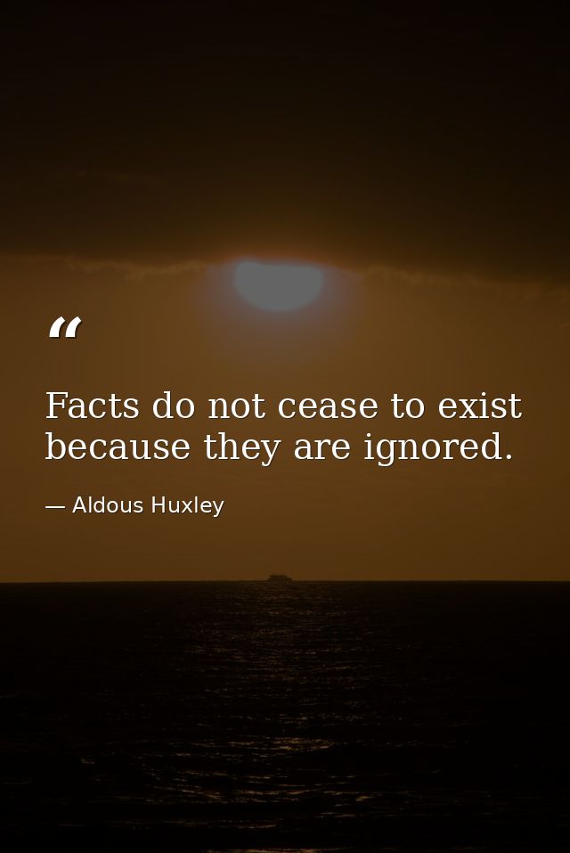 Facts do not cease to exist because they are ignored. — Aldous Huxley