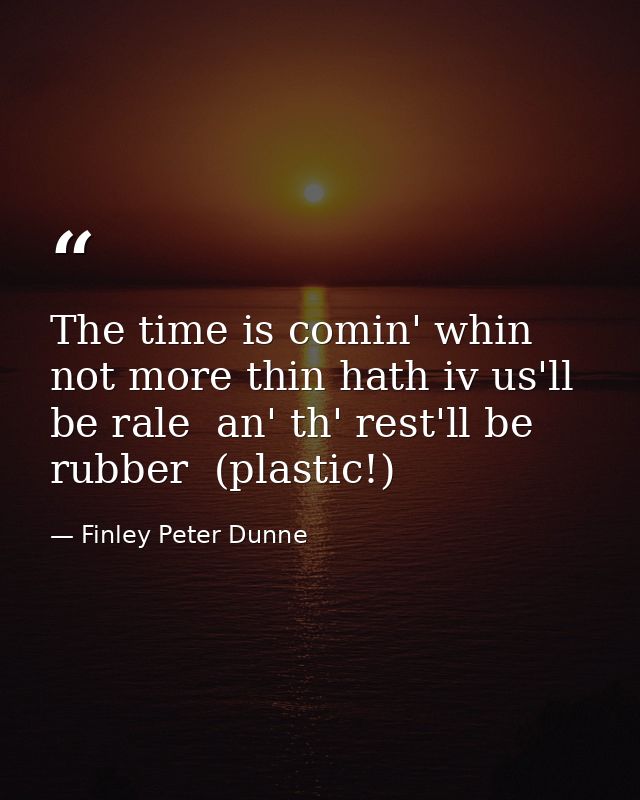 The time is comin' whin not more thin hath iv us'll be rale  an' th' rest'll be rubber  (plastic!) — Finley Peter Dunne