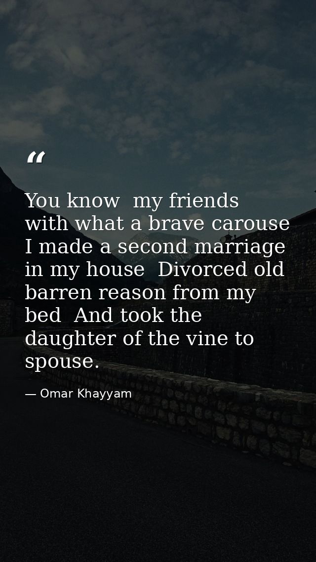 You know  my friends  with what a brave carouse I made a second marriage in my house  Divorced old barren reason from my — Omar Khayyam