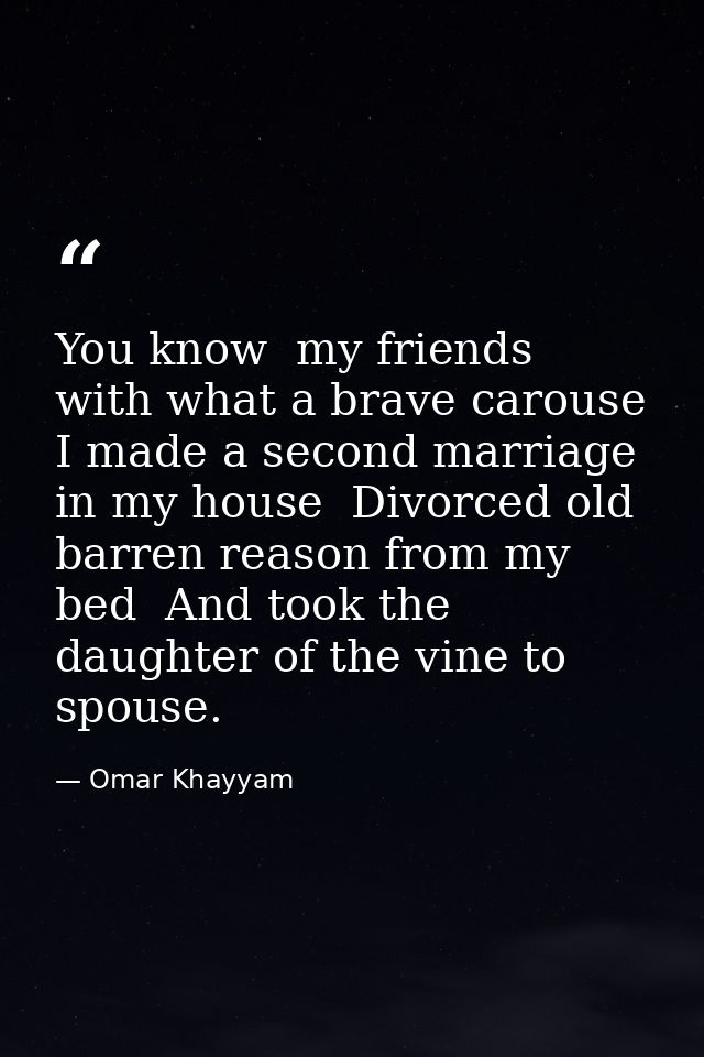 You know  my friends  with what a brave carouse I made a second marriage in my house  Divorced old barren reason from my — Omar Khayyam