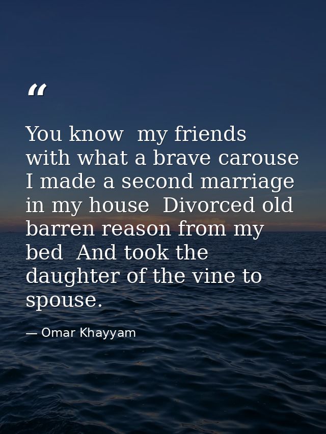 You know  my friends  with what a brave carouse I made a second marriage in my house  Divorced old barren reason from my — Omar Khayyam