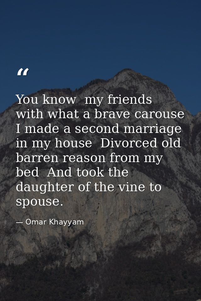 You know  my friends  with what a brave carouse I made a second marriage in my house  Divorced old barren reason from my — Omar Khayyam