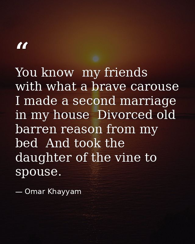 You know  my friends  with what a brave carouse I made a second marriage in my house  Divorced old barren reason from my — Omar Khayyam