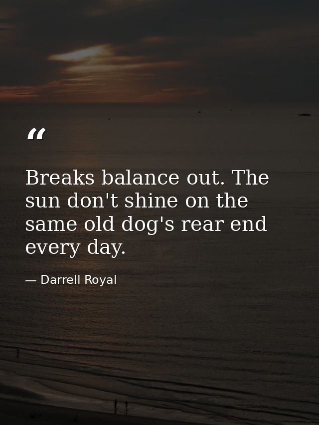 Breaks balance out. The sun don't shine on the same old dog's rear end every day. — Darrell Royal