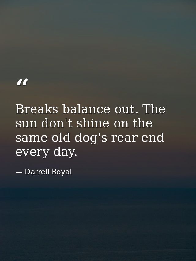 Breaks balance out. The sun don't shine on the same old dog's rear end every day. — Darrell Royal