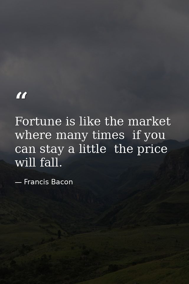 Fortune is like the market  where many times  if you can stay a little  the price will fall. — Francis Bacon