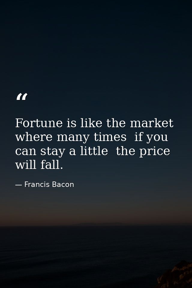 Fortune is like the market  where many times  if you can stay a little  the price will fall. — Francis Bacon