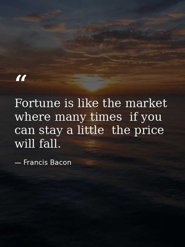Fortune is like the market  where many times  if you can stay a little  the price will fall. — Francis Bacon