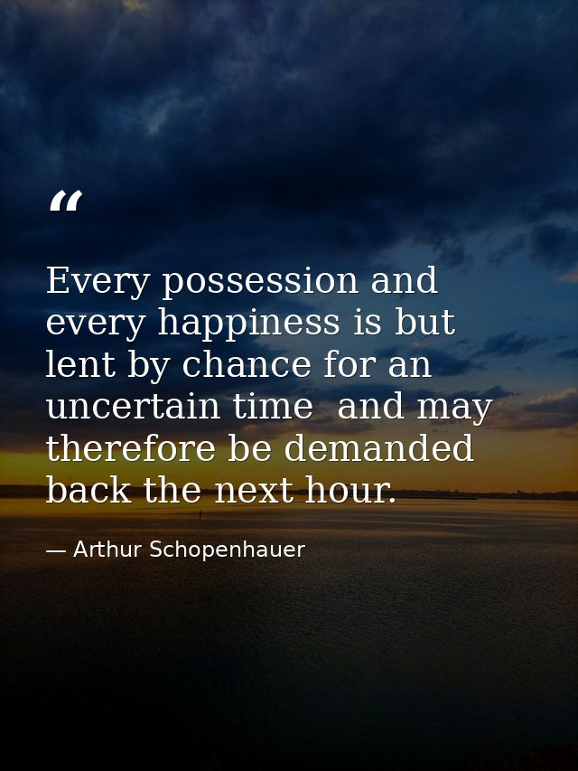 Every possession and every happiness is but lent by chance for an uncertain time  and may therefore be demanded back the — Arthur Schopenhauer