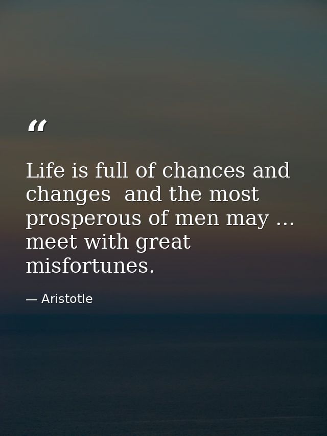 Life is full of chances and changes  and the most prosperous of men may ... meet with great misfortunes. — Aristotle
