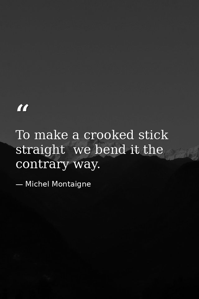 To make a crooked stick straight  we bend it the contrary way. — Michel Montaigne