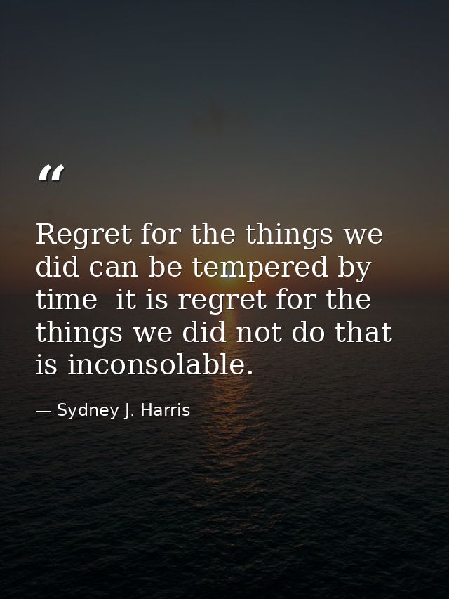 Regret for the things we did can be tempered by time  it is regret for the things we did not do that is inconsolable. — Sydney J. Harris