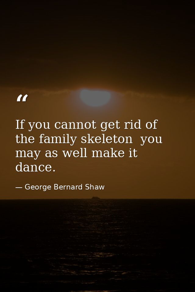 If you cannot get rid of the family skeleton  you may as well make it dance. — George Bernard Shaw