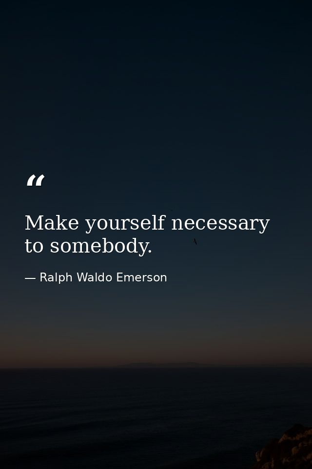 Make yourself necessary to somebody. — Ralph Waldo Emerson