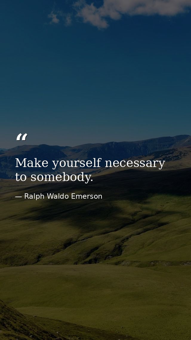 Make yourself necessary to somebody. — Ralph Waldo Emerson