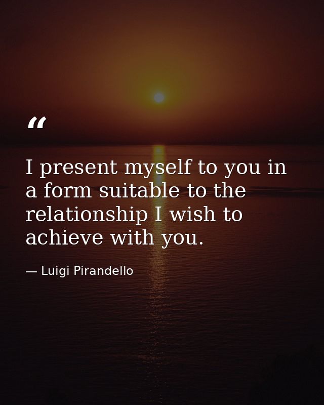 I present myself to you in a form suitable to the relationship I wish to achieve with you. — Luigi Pirandello