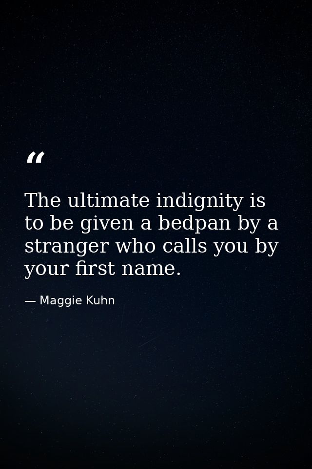 The ultimate indignity is to be given a bedpan by a stranger who calls you by your first name. — Maggie Kuhn