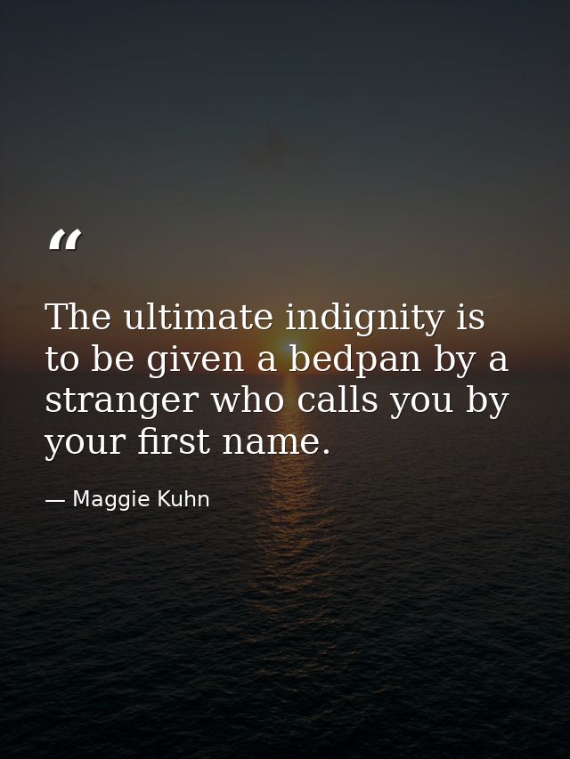 The ultimate indignity is to be given a bedpan by a stranger who calls you by your first name. — Maggie Kuhn