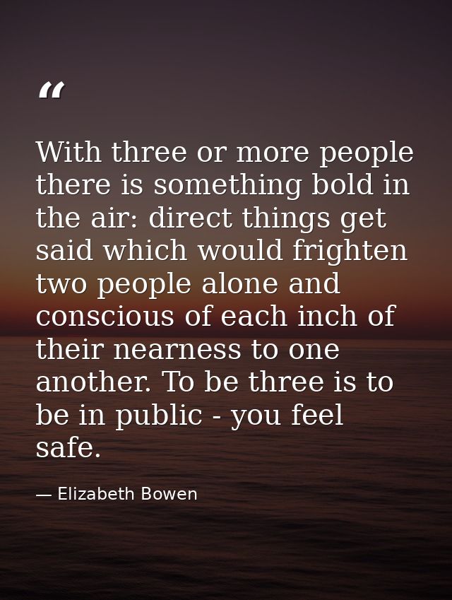 With three or more people there is something bold in the air: direct things get said which would frighten two people alo — Elizabeth Bowen