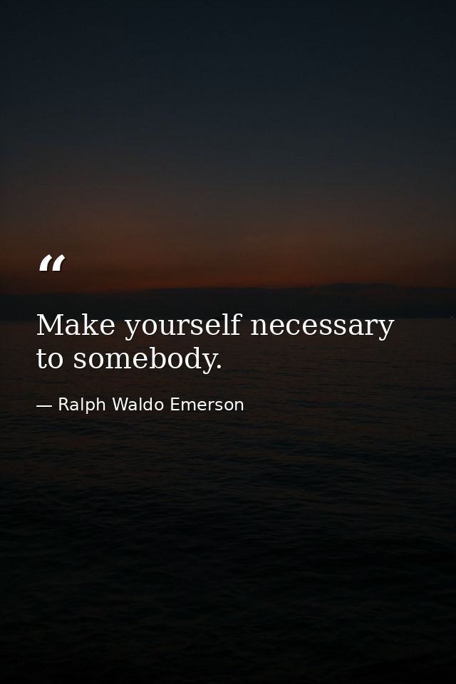 Make yourself necessary to somebody. — Ralph Waldo Emerson