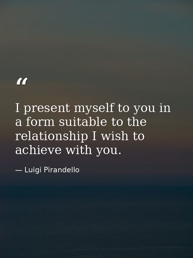 I present myself to you in a form suitable to the relationship I wish to achieve with you. — Luigi Pirandello