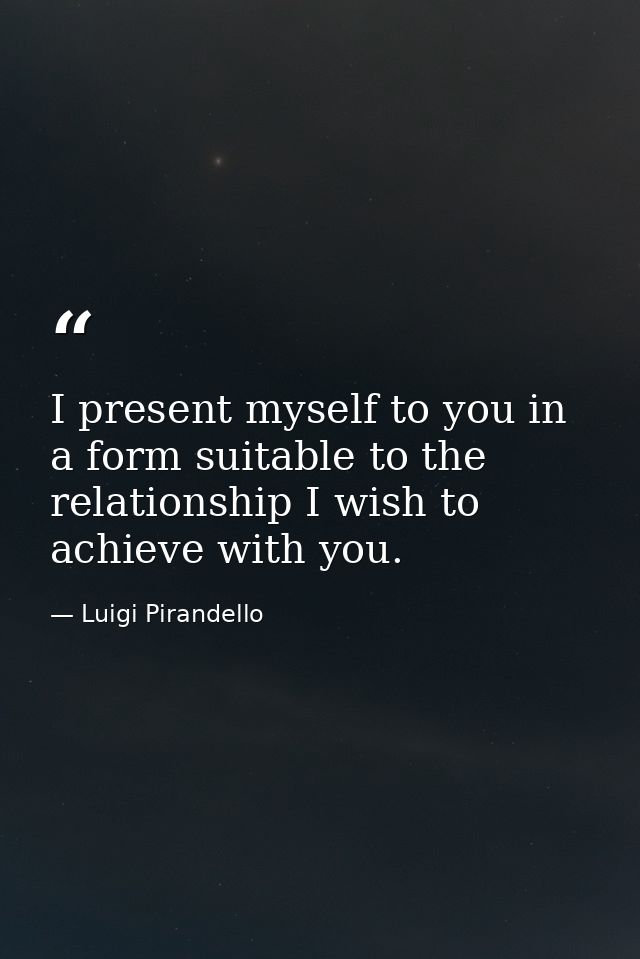 I present myself to you in a form suitable to the relationship I wish to achieve with you. — Luigi Pirandello
