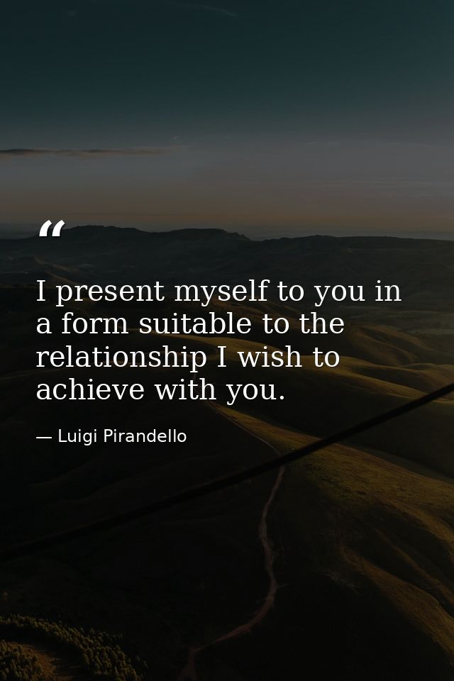 I present myself to you in a form suitable to the relationship I wish to achieve with you. — Luigi Pirandello
