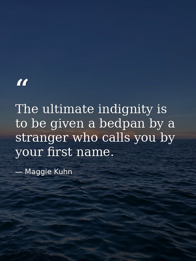 The ultimate indignity is to be given a bedpan by a stranger who calls you by your first name. — Maggie Kuhn
