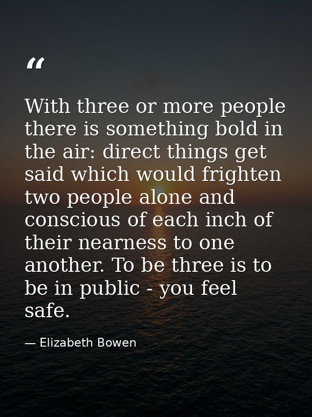 With three or more people there is something bold in the air: direct things get said which would frighten two people alo — Elizabeth Bowen