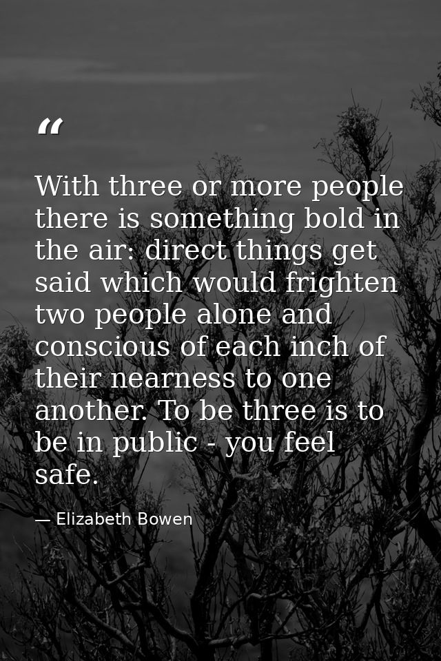 With three or more people there is something bold in the air: direct things get said which would frighten two people alo — Elizabeth Bowen