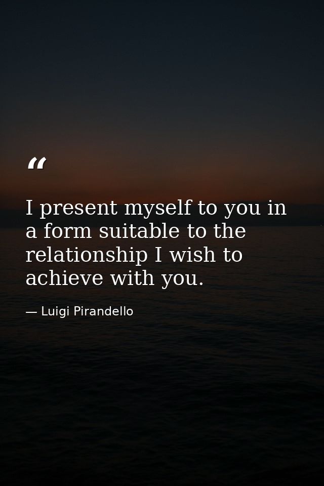 I present myself to you in a form suitable to the relationship I wish to achieve with you. — Luigi Pirandello