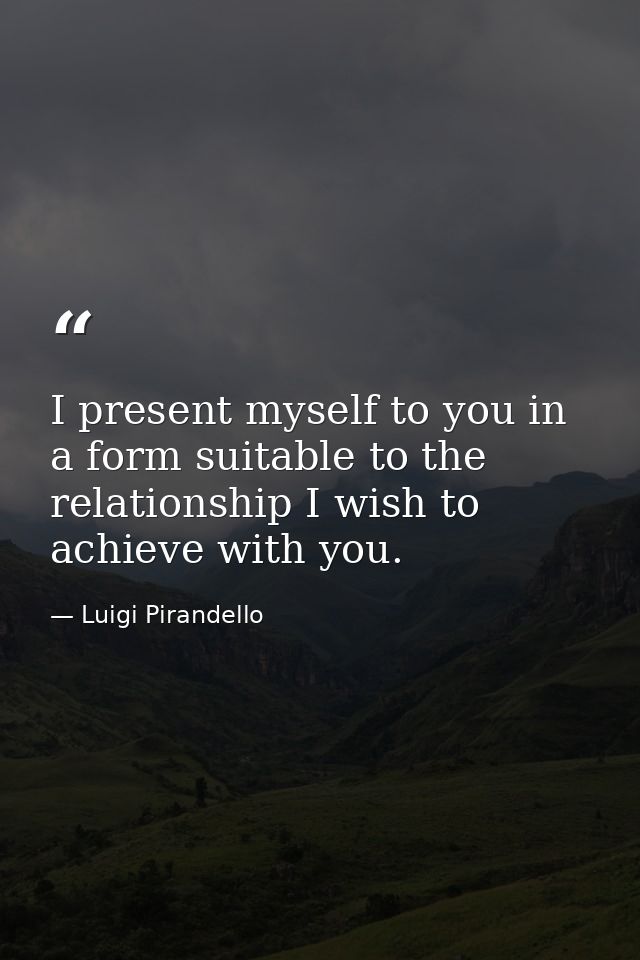 I present myself to you in a form suitable to the relationship I wish to achieve with you. — Luigi Pirandello