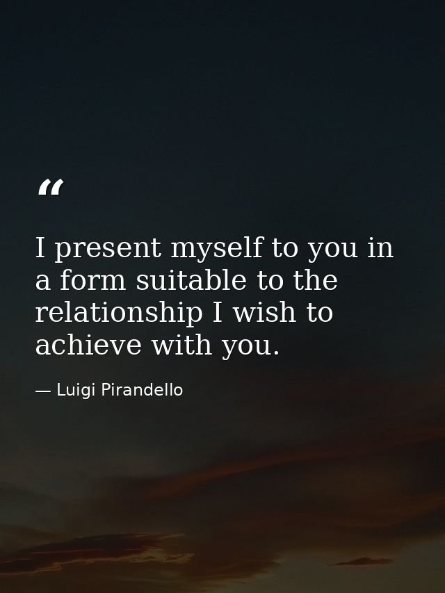 I present myself to you in a form suitable to the relationship I wish to achieve with you. — Luigi Pirandello