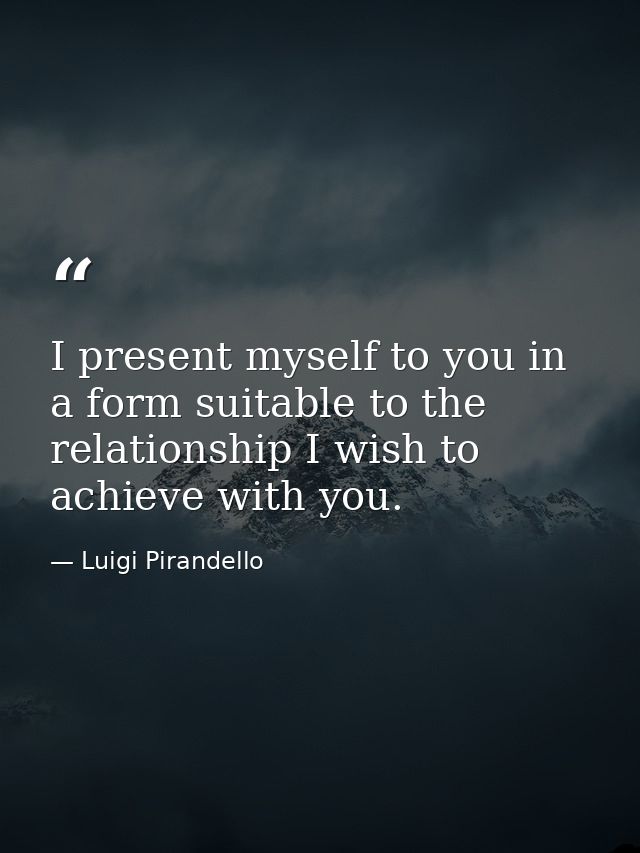 I present myself to you in a form suitable to the relationship I wish to achieve with you. — Luigi Pirandello