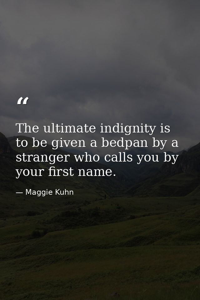 The ultimate indignity is to be given a bedpan by a stranger who calls you by your first name. — Maggie Kuhn