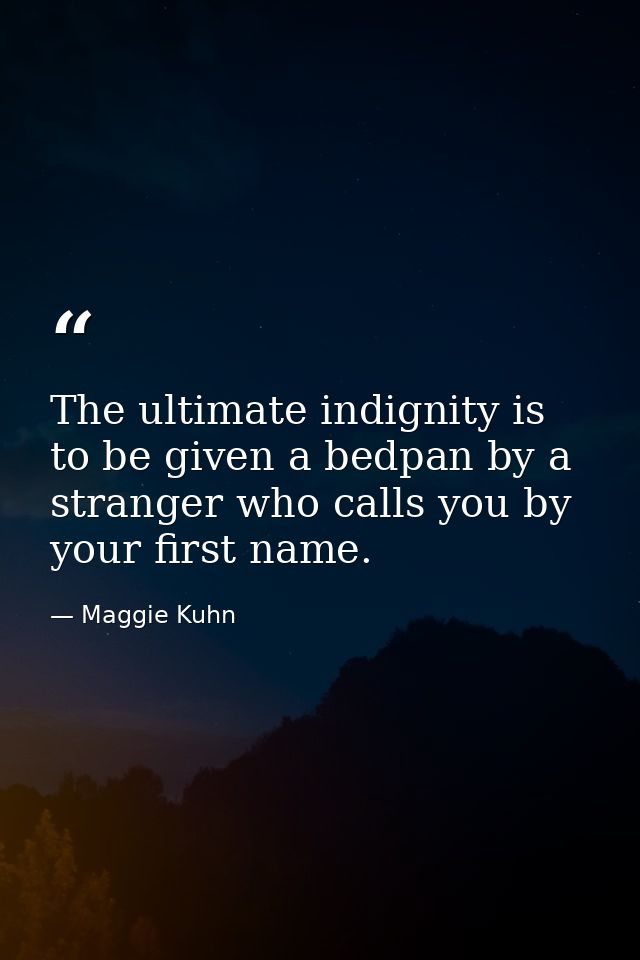 The ultimate indignity is to be given a bedpan by a stranger who calls you by your first name. — Maggie Kuhn