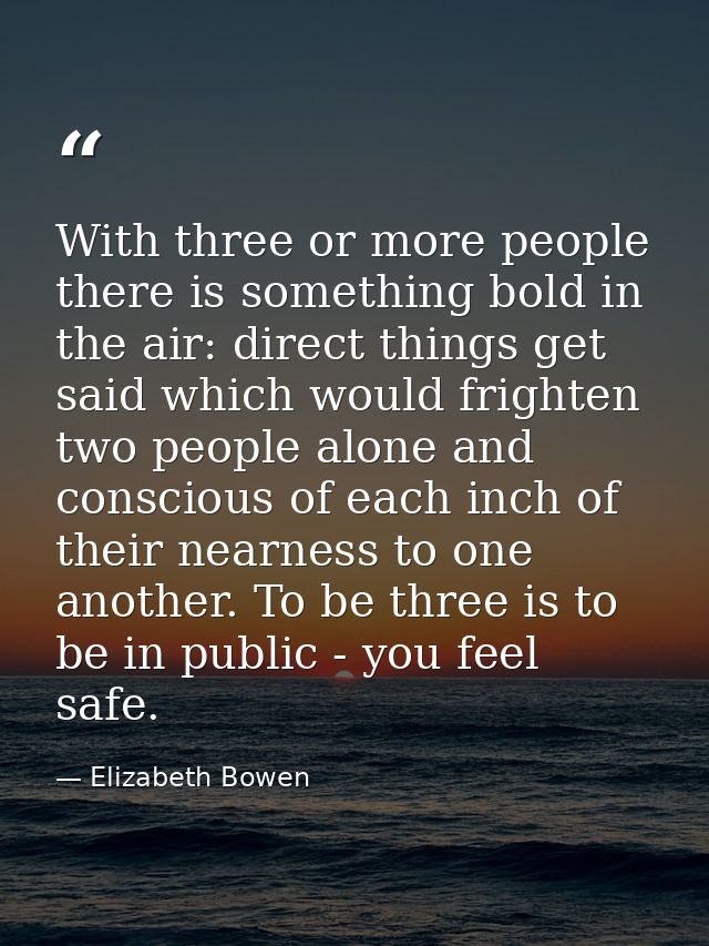 With three or more people there is something bold in the air: direct things get said which would frighten two people alo — Elizabeth Bowen