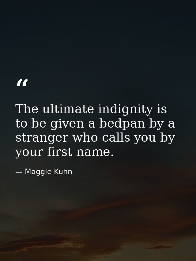 The ultimate indignity is to be given a bedpan by a stranger who calls you by your first name. — Maggie Kuhn
