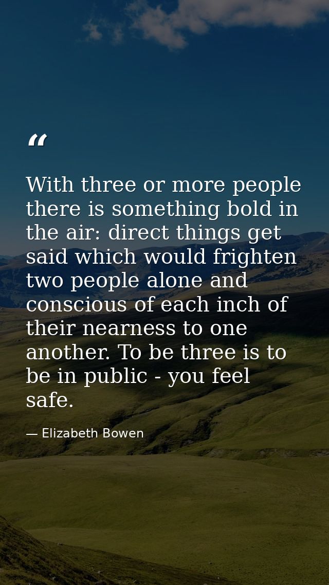 With three or more people there is something bold in the air: direct things get said which would frighten two people alo — Elizabeth Bowen