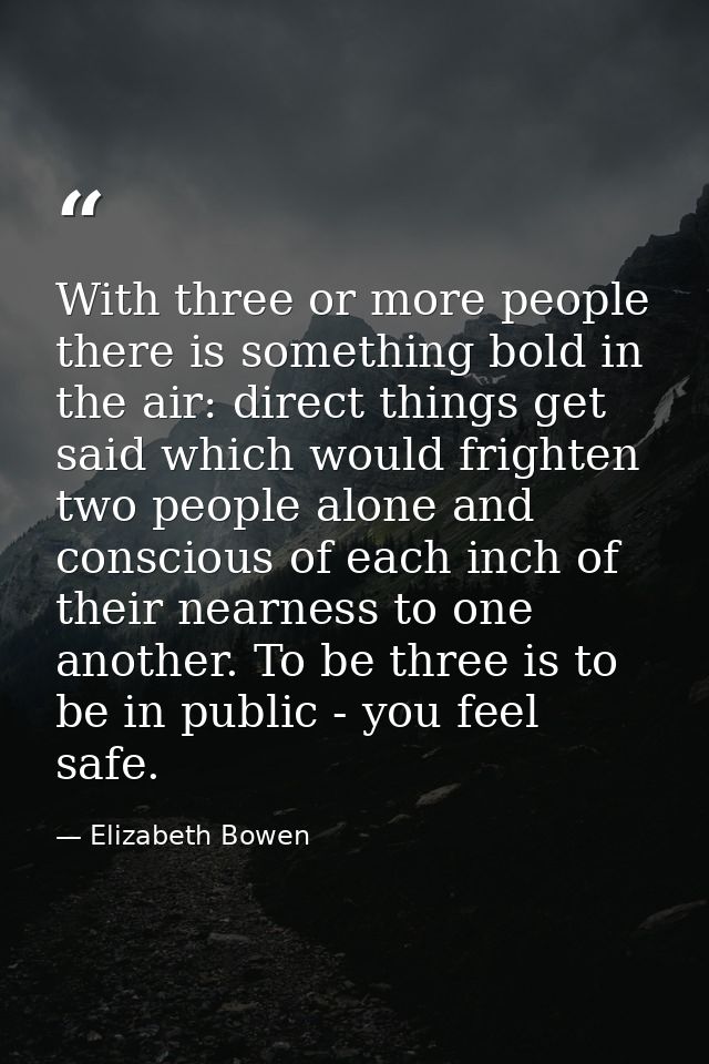 With three or more people there is something bold in the air: direct things get said which would frighten two people alo — Elizabeth Bowen