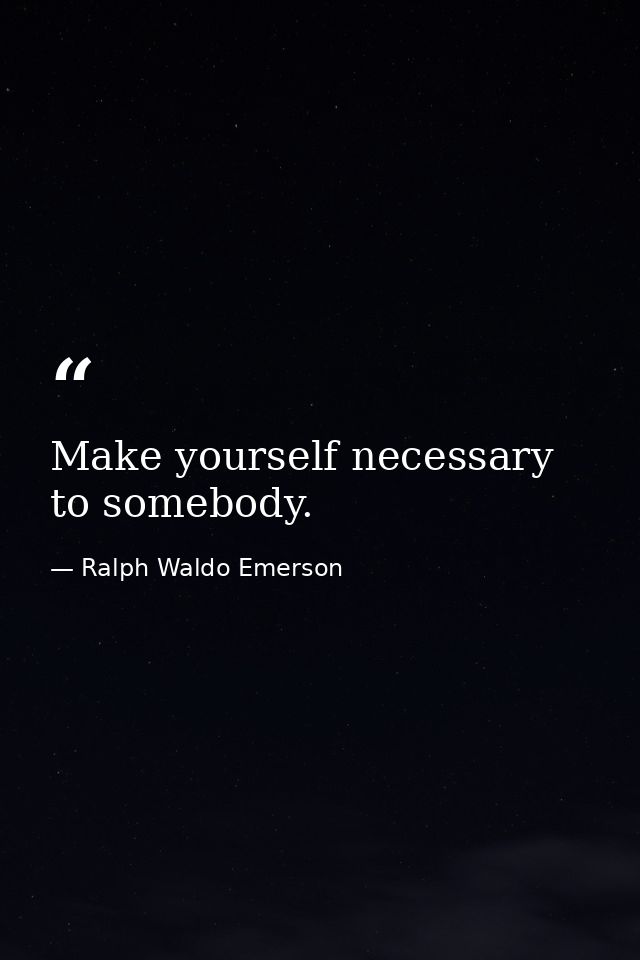 Make yourself necessary to somebody. — Ralph Waldo Emerson