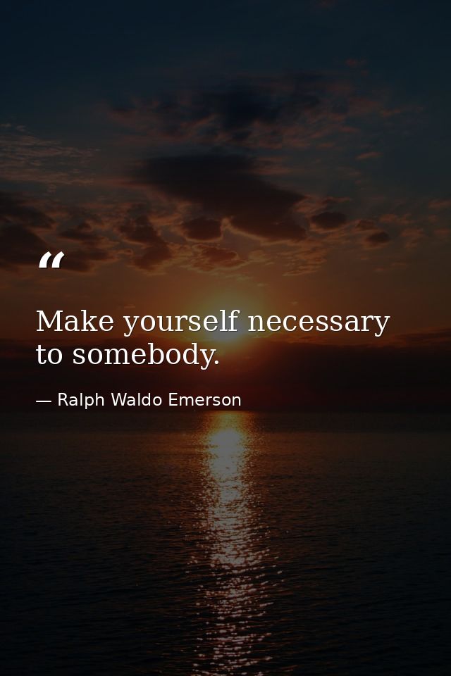 Make yourself necessary to somebody. — Ralph Waldo Emerson